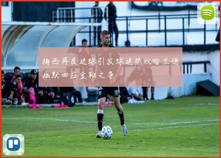 梅西再度进球引发球迷热议哈兰德幽默回应金靴之争