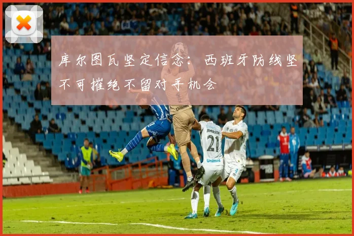 库尔图瓦坚定信念：西班牙防线坚不可摧绝不留对手机会