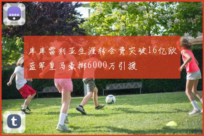 库库雷利亚生涯转会费突破16亿欧蓝军皇马豪掷6000万引援