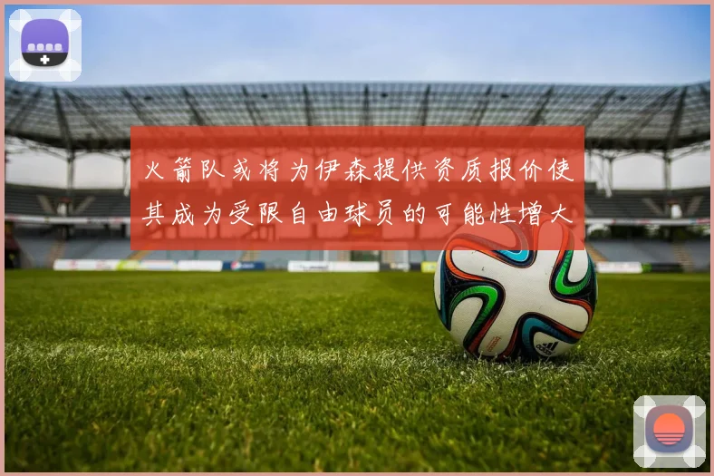 火箭队或将为伊森提供资质报价使其成为受限自由球员的可能性增大