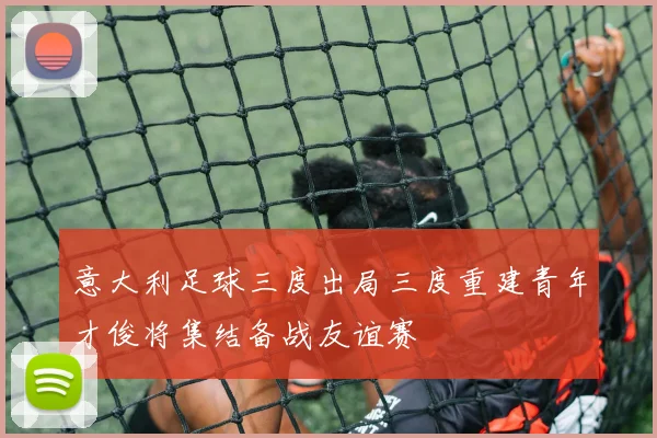 意大利足球三度出局三度重建青年才俊将集结备战友谊赛