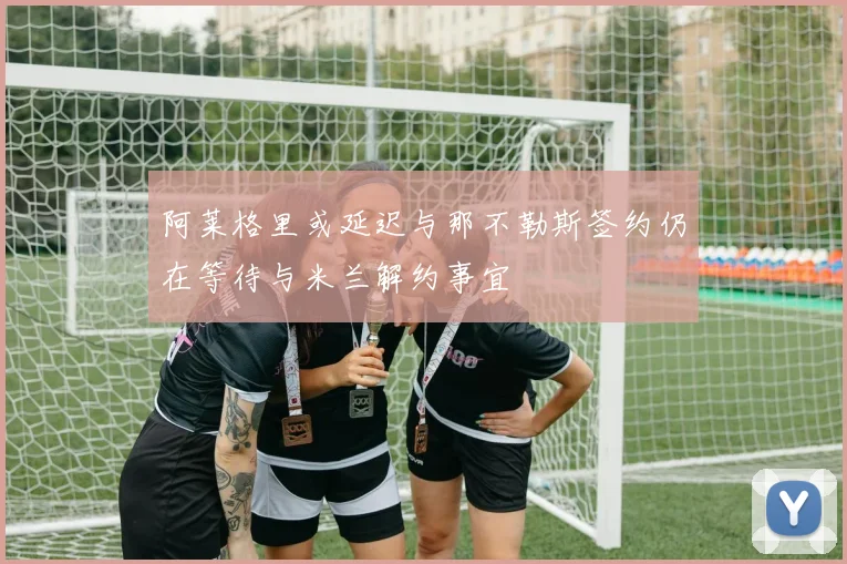 阿莱格里或延迟与那不勒斯签约仍在等待与米兰解约事宜