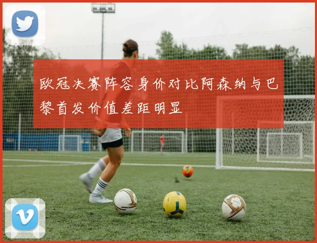 欧冠决赛阵容身价对比阿森纳与巴黎首发价值差距明显