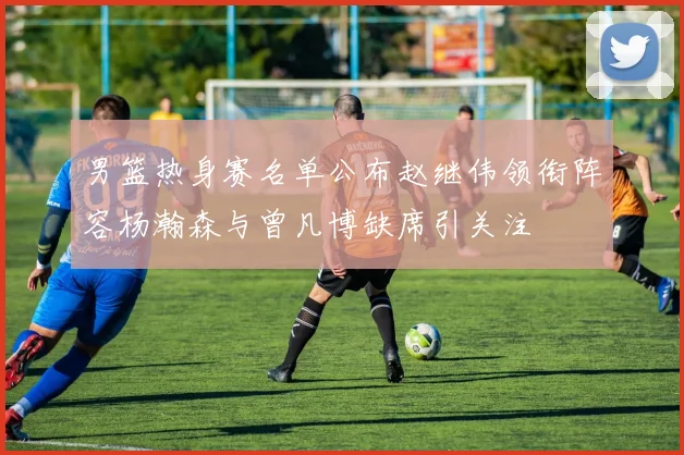 男篮热身赛名单公布赵继伟领衔阵容杨瀚森与曾凡博缺席引关注