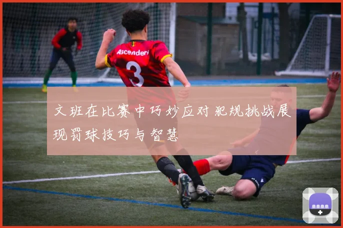 文班在比赛中巧妙应对犯规挑战展现罚球技巧与智慧
