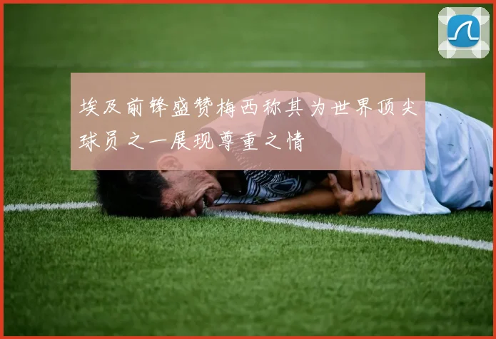 埃及前锋盛赞梅西称其为世界顶尖球员之一展现尊重之情