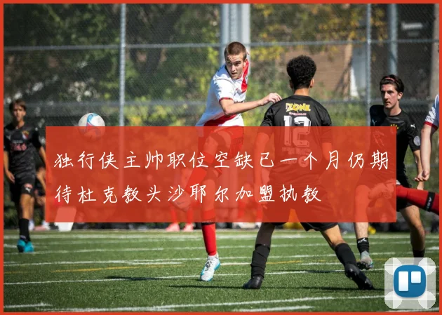 独行侠主帅职位空缺已一个月仍期待杜克教头沙耶尔加盟执教