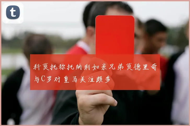 科莫托称托纳利如亲兄弟莫德里奇与C罗对皇马关注颇多