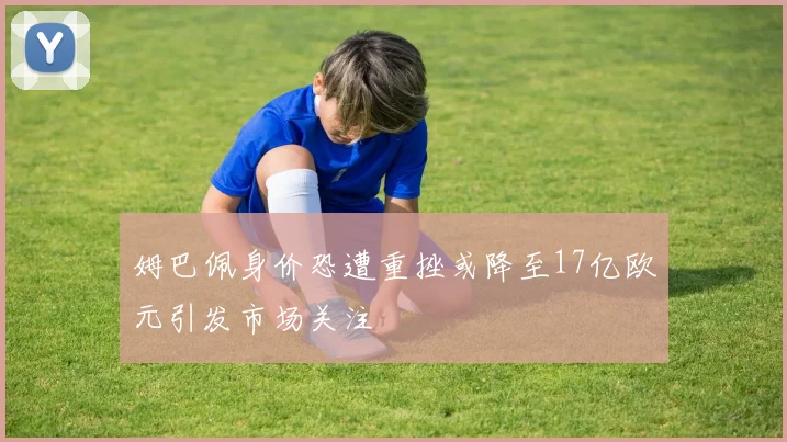 姆巴佩身价恐遭重挫或降至17亿欧元引发市场关注
