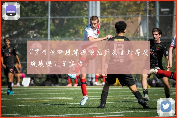 C罗母亲晒进球视频无声反击外界质疑展现儿子实力