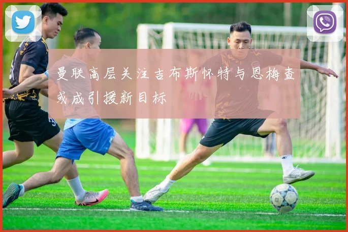 曼联高层关注吉布斯怀特与恩梅查或成引援新目标